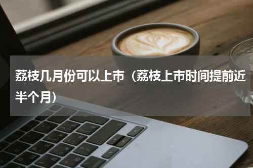 荔枝几月份可以上市（荔枝上市时间提前近半个月）