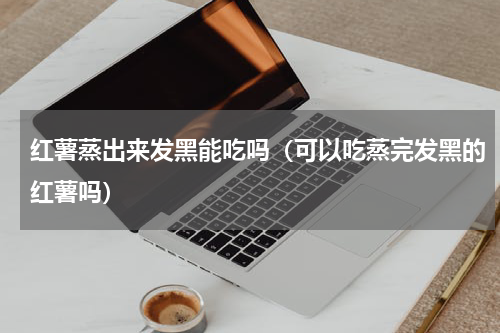 红薯蒸出来发黑能吃吗（可以吃蒸完发黑的红薯吗）