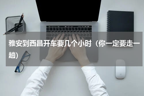 雅安到西昌开车要几个小时（你一定要走一趟）