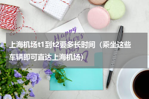 上海机场t1到t2要多长时间（乘坐这些车辆即可直达上海机场）