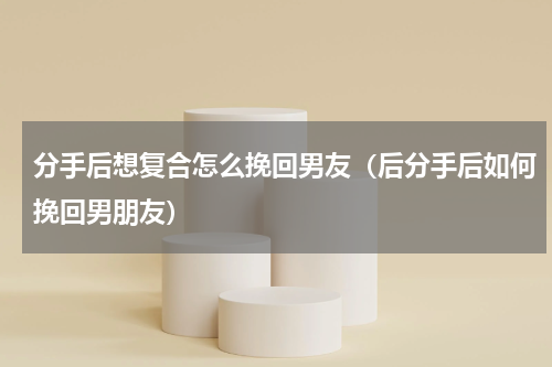 分手后想复合怎么挽回男友（后分手后如何挽回男朋友）