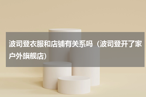 波司登衣服和店铺有关系吗（波司登开了家户外旗舰店）
