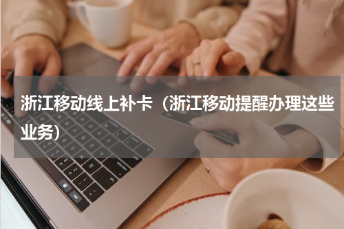 浙江移动线上补卡（浙江移动提醒办理这些业务）