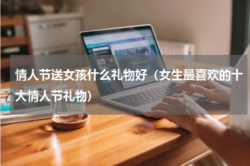 情人节送女孩什么礼物好（女生最喜欢的十大情人节礼物）