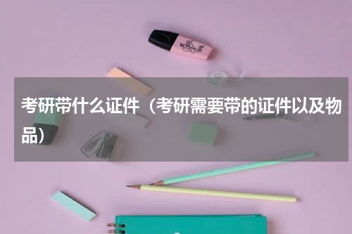 考研带什么证件（考研需要带的证件以及物品）
