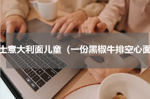 芝士意大利面儿童（一份黑椒牛排空心面）