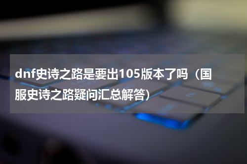 dnf史诗之路是要出105版本了吗（国服史诗之路疑问汇总解答）