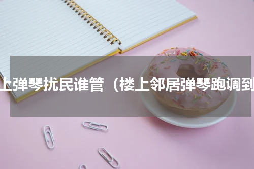 楼上弹琴扰民谁管（楼上邻居弹琴跑调到）