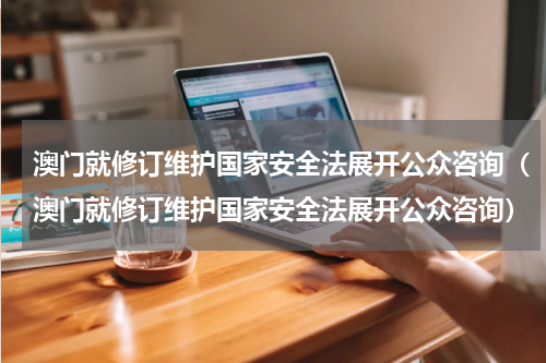 澳门就修订维护国家安全法展开公众咨询（澳门就修订维护国家安全法展开公众咨询）