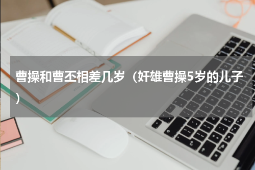 曹操和曹丕相差几岁（奸雄曹操5岁的儿子）