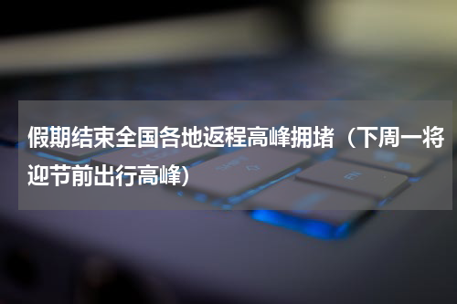 假期结束全国各地返程高峰拥堵（下周一将迎节前出行高峰）