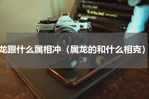 龙跟什么属相冲（属龙的和什么相克）