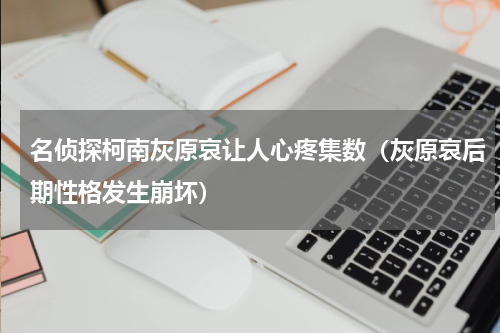 名侦探柯南灰原哀让人心疼集数（灰原哀后期性格发生崩坏）