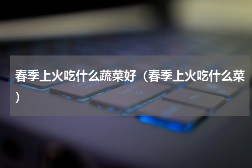 春季上火吃什么蔬菜好（春季上火吃什么菜）