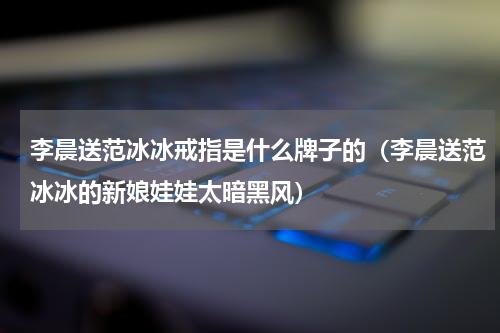 李晨送范冰冰戒指是什么牌子的（李晨送范冰冰的新娘娃娃太暗黑风）