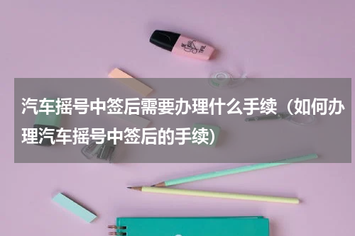 汽车摇号中签后需要办理什么手续（如何办理汽车摇号中签后的手续）
