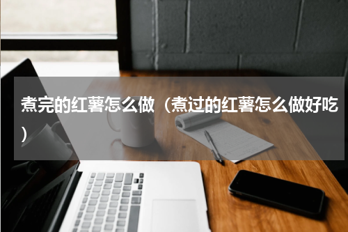 煮完的红薯怎么做（煮过的红薯怎么做好吃）