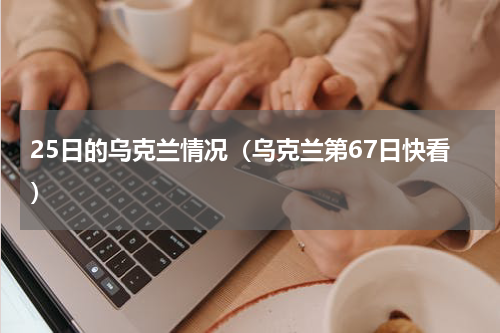 25日的乌克兰情况（乌克兰第67日快看）
