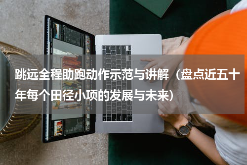 跳远全程助跑动作示范与讲解（盘点近五十年每个田径小项的发展与未来）
