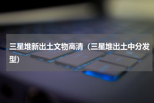 三星堆新出土文物高清（三星堆出土中分发型）