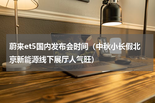 蔚来et5国内发布会时间（中秋小长假北京新能源线下展厅人气旺）