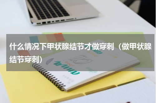 什么情况下甲状腺结节才做穿刺（做甲状腺结节穿刺）