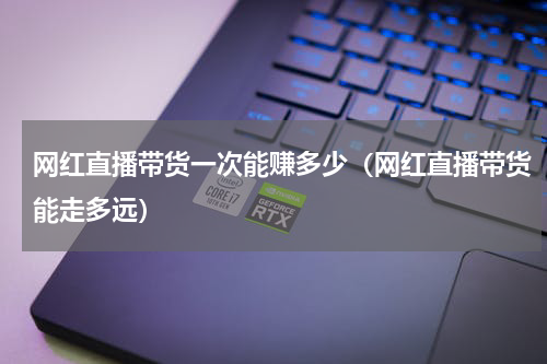 网红直播带货一次能赚多少（网红直播带货能走多远）