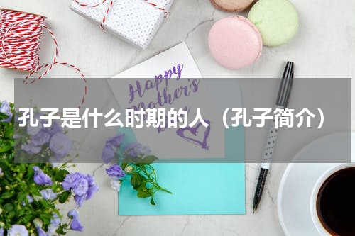 孔子是什么时期的人（孔子简介）
