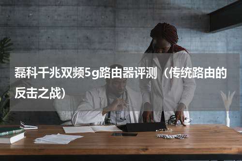 磊科千兆双频5g路由器评测（传统路由的反击之战）