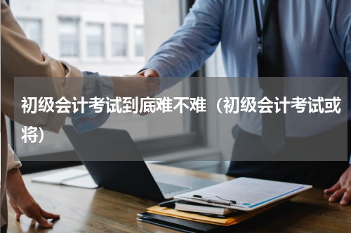 初级会计考试到底难不难（初级会计考试或将）