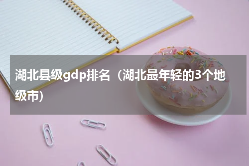 湖北县级gdp排名（湖北最年轻的3个地级市）