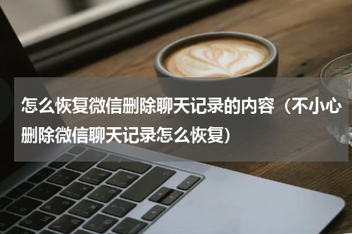 怎么恢复微信删除聊天记录的内容（不小心删除微信聊天记录怎么恢复）