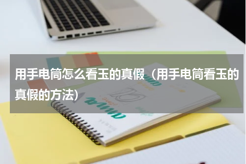 用手电筒怎么看玉的真假（用手电筒看玉的真假的方法）