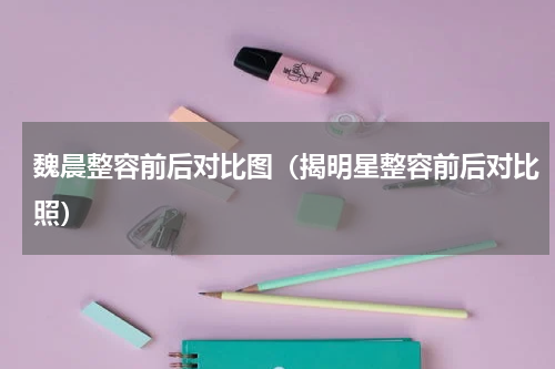 魏晨整容前后对比图（揭明星整容前后对比照）
