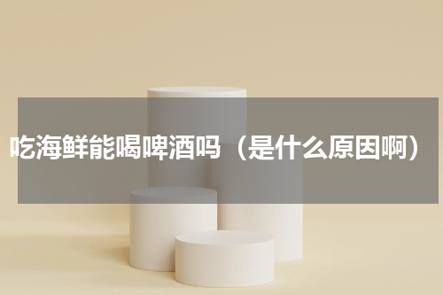 吃海鲜能喝啤酒吗（是什么原因啊）