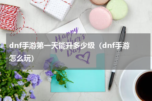 dnf手游第一天能升多少级（dnf手游怎么玩）