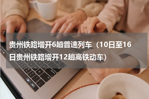 贵州铁路增开6趟普速列车（10日至16日贵州铁路增开12趟高铁动车）