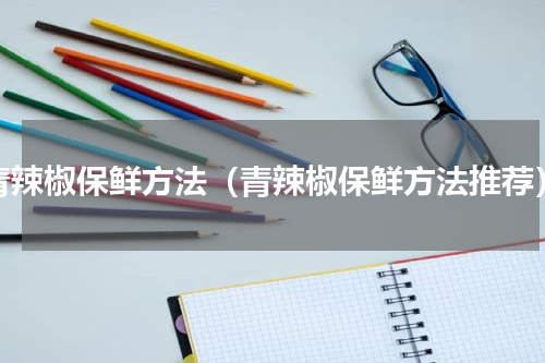 青辣椒保鲜方法（青辣椒保鲜方法推荐）