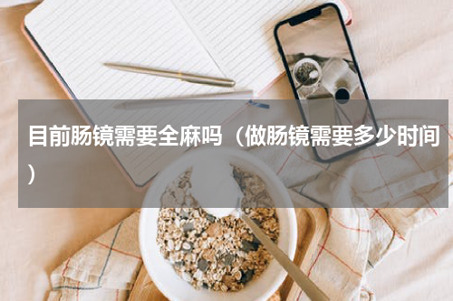 目前肠镜需要全麻吗（做肠镜需要多少时间）
