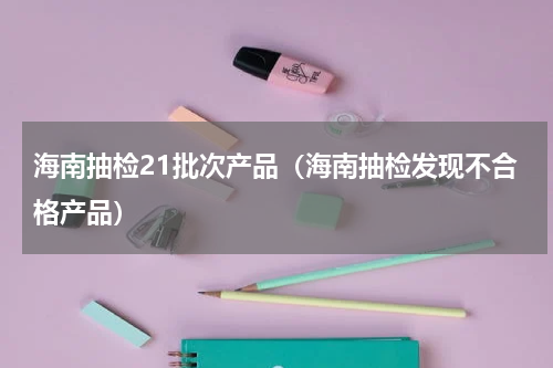 海南抽检21批次产品（海南抽检发现不合格产品）