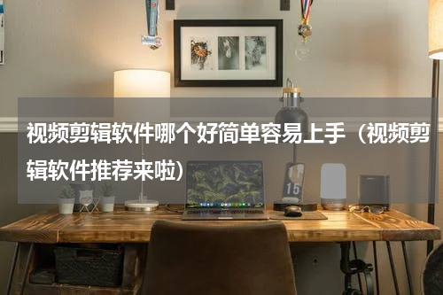 视频剪辑软件哪个好简单容易上手（视频剪辑软件推荐来啦）