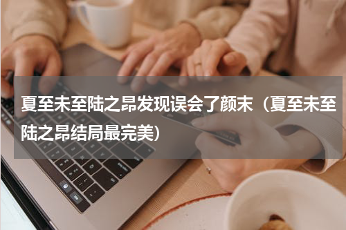 夏至未至陆之昂发现误会了颜末（夏至未至陆之昂结局最完美）