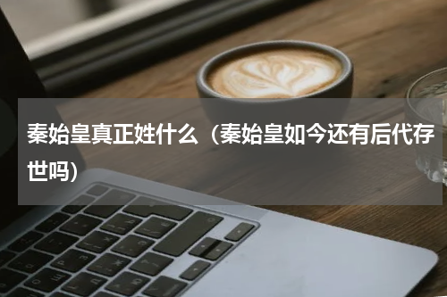 秦始皇真正姓什么（秦始皇如今还有后代存世吗）