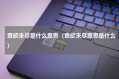 意欲未尽是什么意思（意欲未尽意思是什么）
