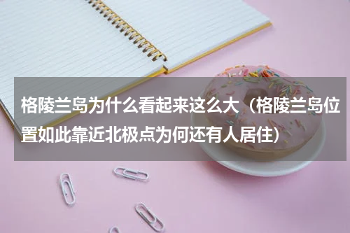 格陵兰岛为什么看起来这么大（格陵兰岛位置如此靠近北极点为何还有人居住）