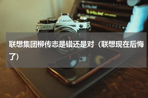 联想集团柳传志是错还是对（联想现在后悔了）