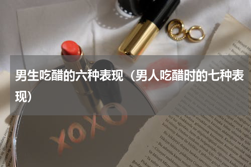 男生吃醋的六种表现（男人吃醋时的七种表现）
