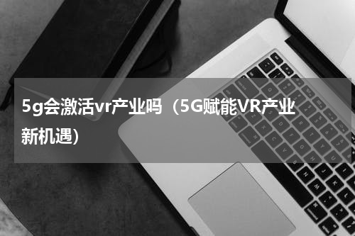 5g会激活vr产业吗（5G赋能VR产业新机遇）