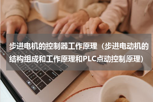 步进电机的控制器工作原理（步进电动机的结构组成和工作原理和PLC点动控制原理）