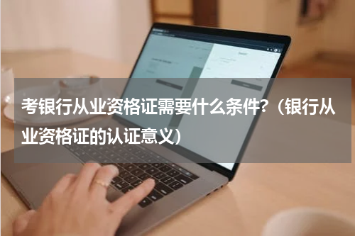 考银行从业资格证需要什么条件?（银行从业资格证的认证意义）